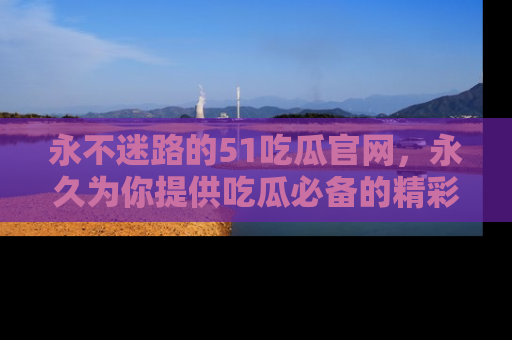 永不迷路的51吃瓜官网，永久为你提供吃瓜必备的精彩资讯