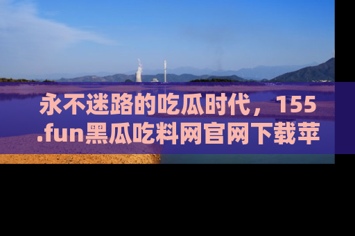 永不迷路的吃瓜时代，155.fun黑瓜吃料网官网下载苹果版陪你同行！