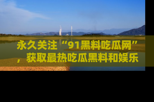 永久关注“91黑料吃瓜网”，获取最热吃瓜黑料和娱乐资讯