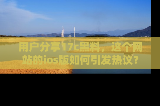 用户分享17c黑料，这个网站的ios版如何引发热议？