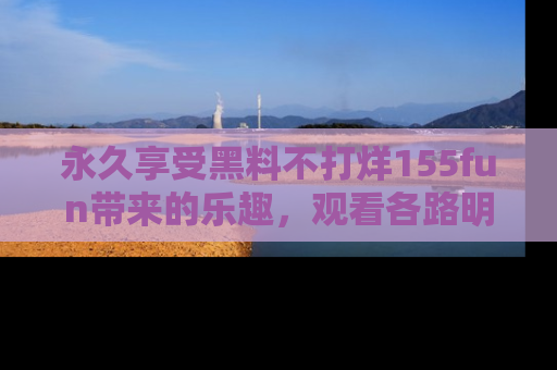 永久享受黑料不打烊155fun带来的乐趣，观看各路明星的内幕故事！