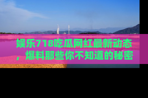 娱乐718吃瓜网红最新动态，爆料那些你不知道的秘密！