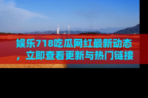 娱乐718吃瓜网红最新动态，立即查看更新与热门链接吧！