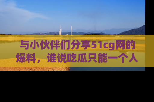 与小伙伴们分享51cg网的爆料，谁说吃瓜只能一个人？