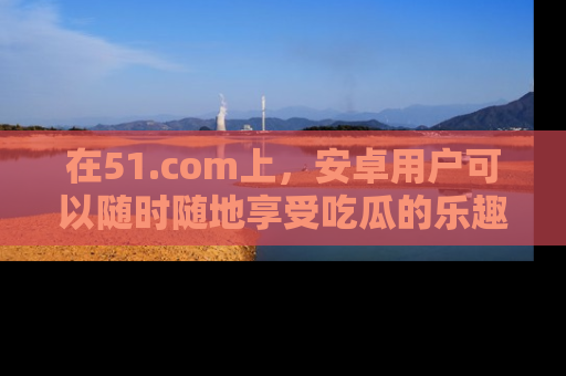 在51.com上，安卓用户可以随时随地享受吃瓜的乐趣！