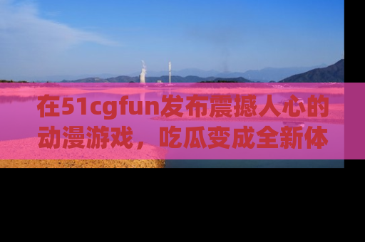 在51cgfun发布震撼人心的动漫游戏，吃瓜变成全新体验