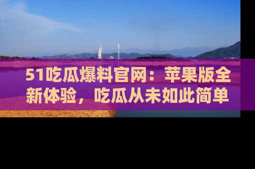 51吃瓜爆料官网：苹果版全新体验，吃瓜从未如此简单