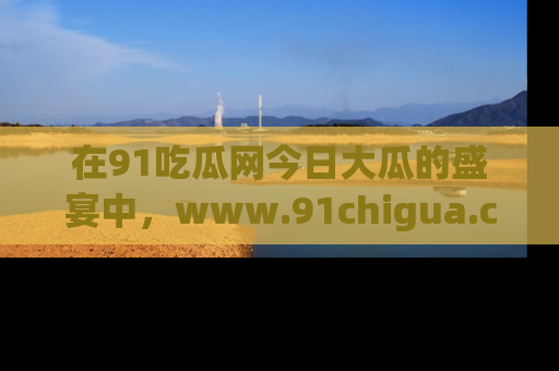 在91吃瓜网今日大瓜的盛宴中，www.91chigua.com带你领略每个让人咋舌的精彩故事！