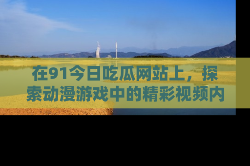 在91今日吃瓜网站上,探索动漫游戏中的精彩视频内容