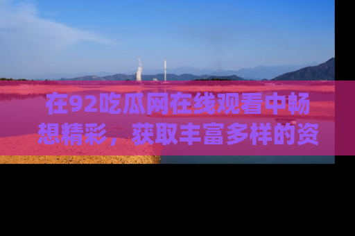 在92吃瓜网在线观看中畅想精彩,获取丰富多样的资源和app功能