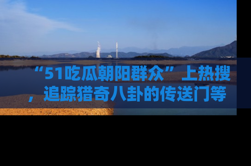 “51吃瓜朝阳群众”上热搜，追踪猎奇八卦的传送门等你点击！