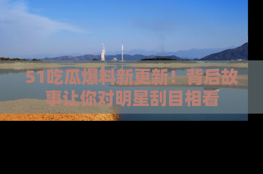 51吃瓜爆料新更新！背后故事让你对明星刮目相看