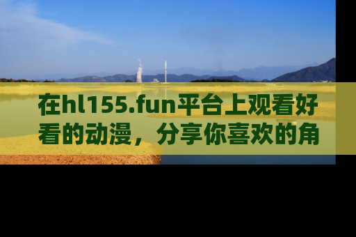 在hl155.fun平台上观看好看的动漫,分享你喜欢的角色和故事!