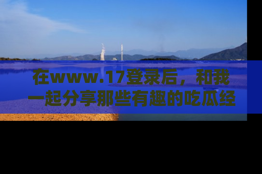 在www.17登录后,和我一起分享那些有趣的吃瓜经历吧!