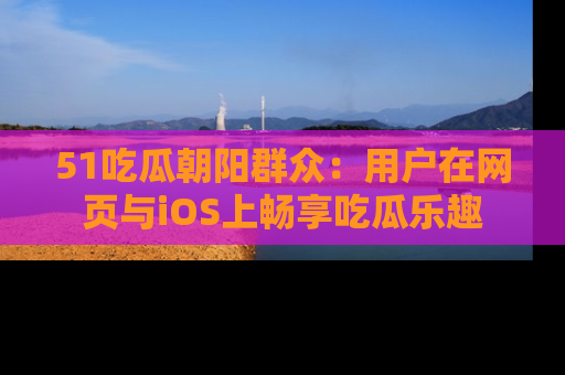51吃瓜朝阳群众：用户在网页与iOS上畅享吃瓜乐趣