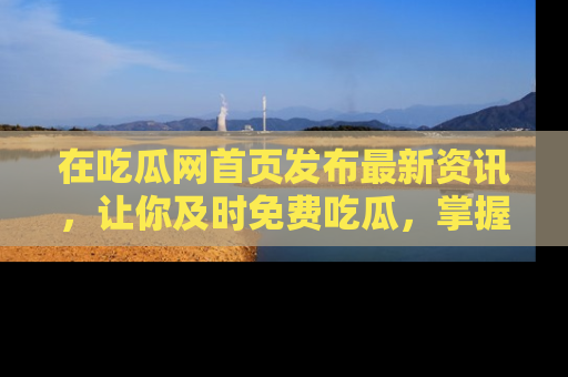 在吃瓜网首页发布最新资讯,让你及时免费吃瓜,掌握热点!