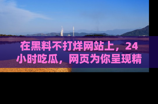 在黑料不打烊网站上，24小时吃瓜，网页为你呈现精彩内幕