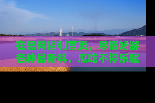 在黑料福利首页,尽情畅游各种最新料,瓜吃不停乐趣无穷!