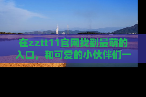 在zztt11官网找到最萌的入口,和可爱的小伙伴们一起吃瓜吧!