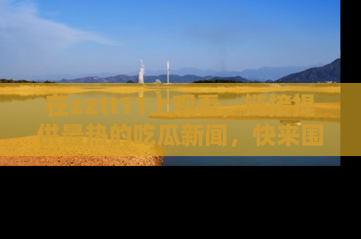 在zztt11上观看，链接提供最热的吃瓜新闻，快来围观！