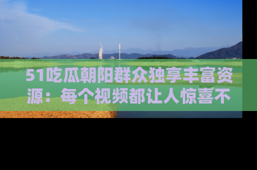 51吃瓜朝阳群众独享丰富资源：每个视频都让人惊喜不已！