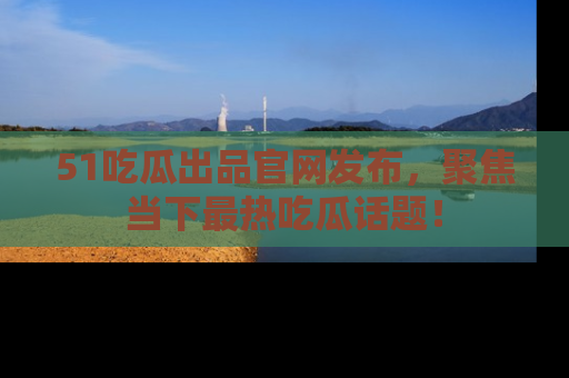 51吃瓜出品官网发布，聚焦当下最热吃瓜话题！