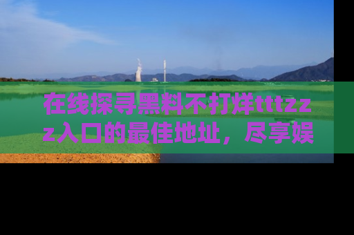 在线探寻黑料不打烊tttzzz入口的最佳地址,尽享娱乐圈八卦盛宴!