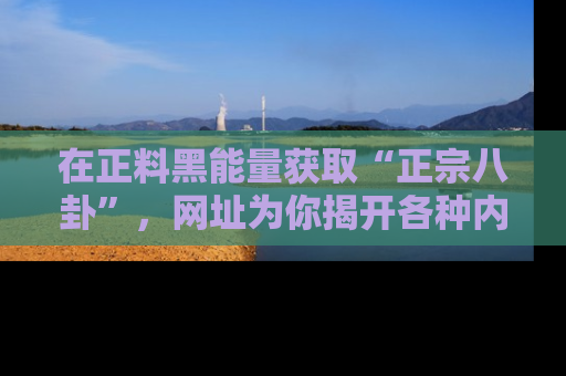 在正料黑能量获取“正宗八卦”,网址为你揭开各种内幕故事!