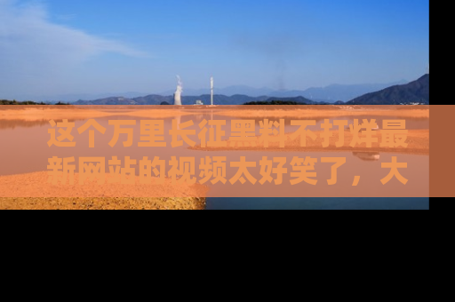 这个万里长征黑料不打烊最新网站的视频太好笑了,大家快来一起看吧!