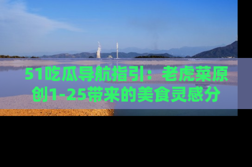 51吃瓜导航指引：老虎菜原创1-25带来的美食灵感分享