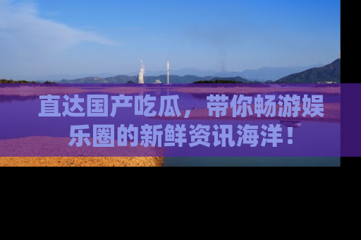 直达国产吃瓜,带你畅游娱乐圈的新鲜资讯海洋!