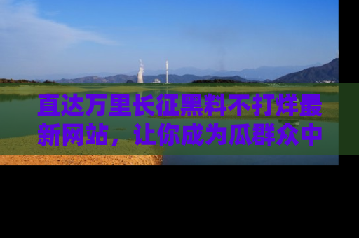 直达万里长征黑料不打烊最新网站，让你成为瓜群众中的资深吃瓜客！