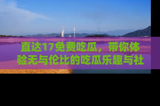直达17免费吃瓜,带你体验无与伦比的吃瓜乐趣与社区互动