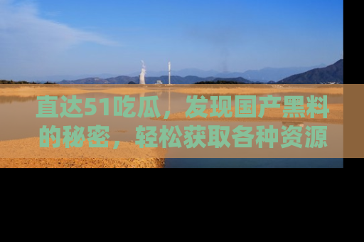 直达51吃瓜,发现国产黑料的秘密,轻松获取各种资源与资讯