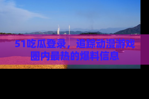 51吃瓜登录，追踪动漫游戏圈内最热的爆料信息