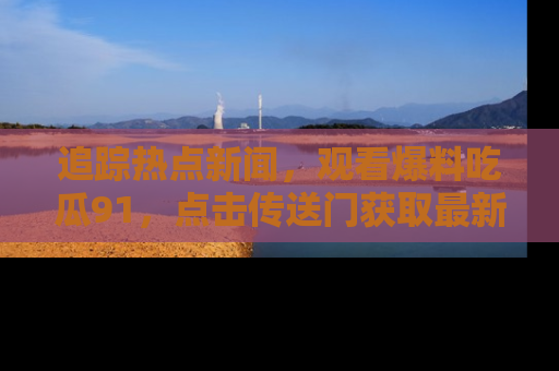 追踪热点新闻，观看爆料吃瓜91，点击传送门获取最新更新！