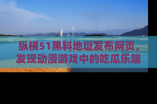 纵横51黑料地址发布网页，发现动漫游戏中的吃瓜乐趣