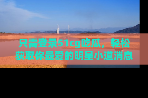 只需登录51cg吃瓜，轻松获取你最爱的明星小道消息！
