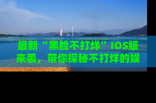 最新“黑脸不打烊”IOS版来袭，带你探秘不打烊的娱乐世界！