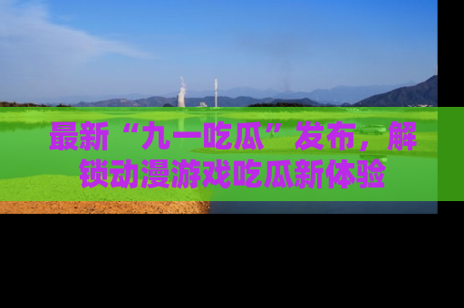 最新“九一吃瓜”发布，解锁动漫游戏吃瓜新体验