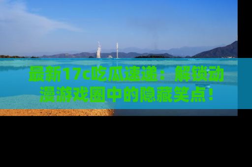 最新17c吃瓜速递：解锁动漫游戏圈中的隐藏笑点！