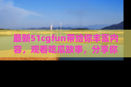 最新51cgfun带给你丰富内容，观看吃瓜故事，分享你的感受！