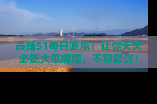 最新51每日吃瓜：让你天天必吃大瓜娜娜，不容错过！