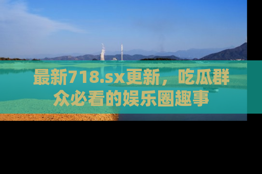 最新718.sx更新，吃瓜群众必看的娱乐圈趣事