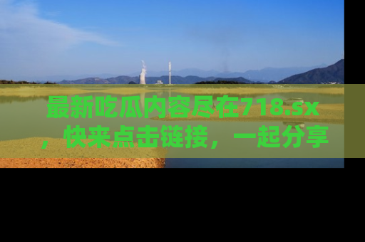 最新吃瓜内容尽在718.sx，快来点击链接，一起分享那些精彩瞬间！