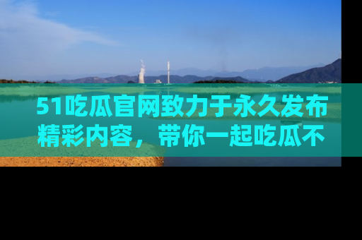 51吃瓜官网致力于永久发布精彩内容，带你一起吃瓜不停歇！