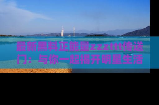 最新黑料正能量zzzttt传送门：与你一起揭开明星生活的神秘地址！