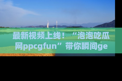 最新视频上线!“泡泡吃瓜网ppcgfun”带你瞬间get吃瓜圈的秘密
