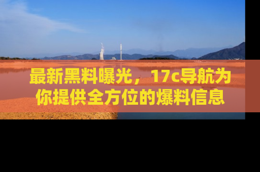 最新黑料曝光，17c导航为你提供全方位的爆料信息