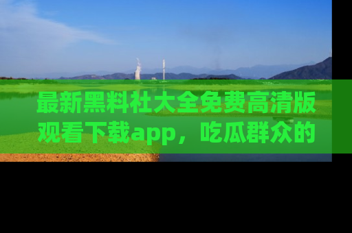 最新黑料社大全免费高清版观看下载app，吃瓜群众的必备神器